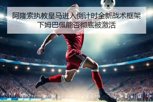 阿隆索执教皇马进入倒计时全新战术框架下姆巴佩能否彻底被激活