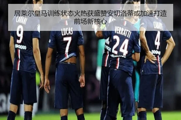 居莱尔皇马训练状态火热获盛赞安切洛蒂或加速打造前场新核心