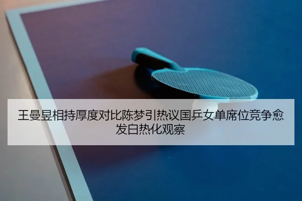 王曼昱相持厚度对比陈梦引热议国乒女单席位竞争愈发白热化观察