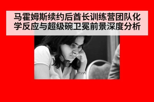 马霍姆斯续约后酋长训练营团队化学反应与超级碗卫冕前景深度分析