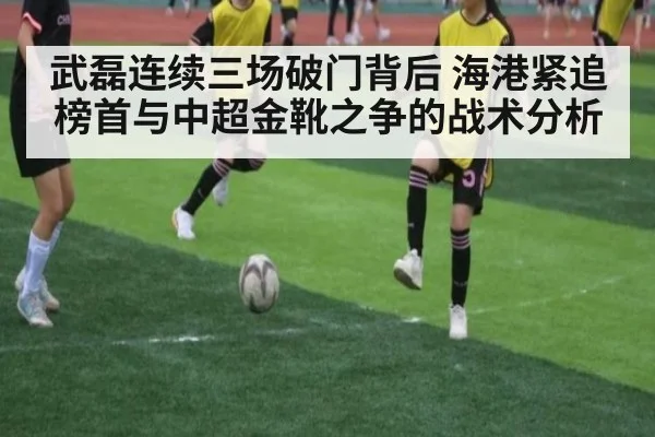 武磊连续三场破门背后 海港紧追榜首与中超金靴之争的战术分析