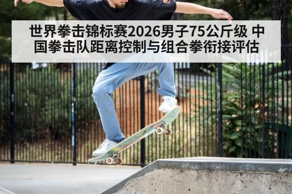 世界拳击锦标赛2026男子75公斤级 中国拳击队距离控制与组合拳衔接评估