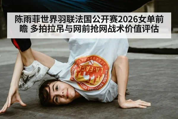 陈雨菲世界羽联法国公开赛2026女单前瞻 多拍拉吊与网前抢网战术价值评估